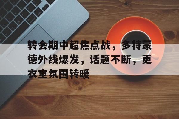 爱游戏登录-转会期中超焦点战，多特蒙德外线爆发，话题不断，更衣室氛围转暖的简单介绍